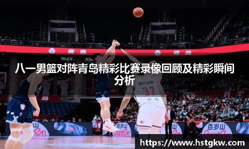 八一男篮对阵青岛精彩比赛录像回顾及精彩瞬间分析